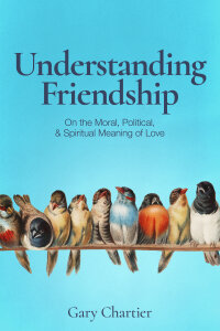 Understanding Friendship: On the Moral, Political, and Spiritual Meaning of Love